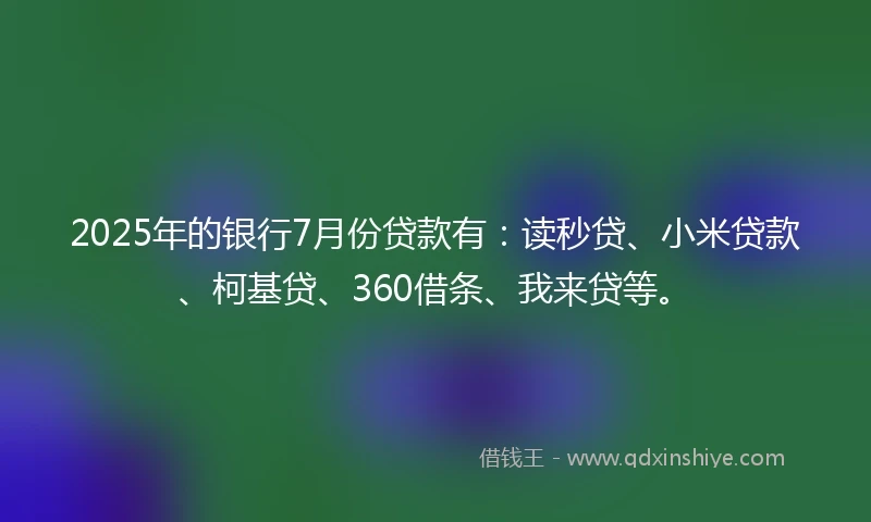 2025年的银行7月份贷款有：读秒贷、小米贷款、柯基贷、360借条、我来贷等。