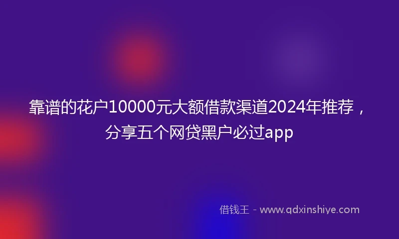 靠谱的花户10000元大额借款渠道2024年推荐，分享五个网贷黑户必过app