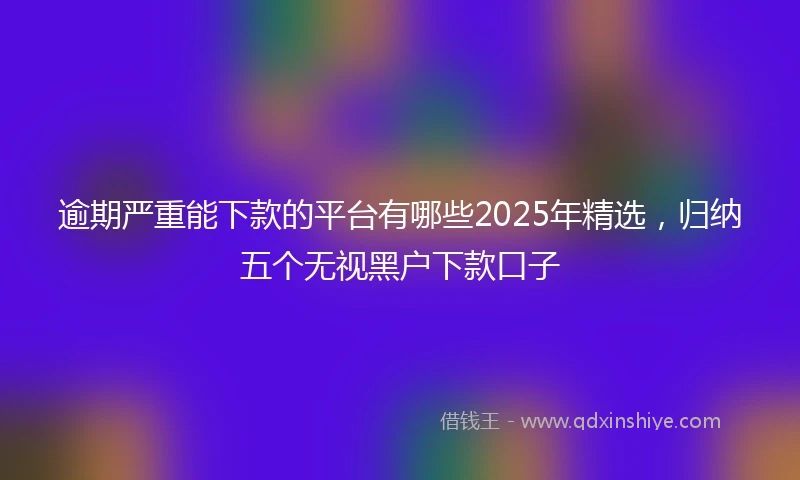 逾期严重能下款的平台有哪些2025年精选，归纳五个无视黑户下款口子