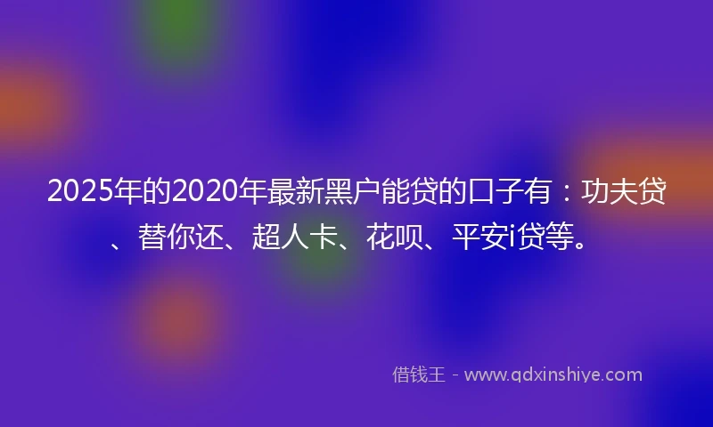 2025年的2020年最新黑户能贷的口子有：功夫贷、替你还、超人卡、花呗、平安i贷等。