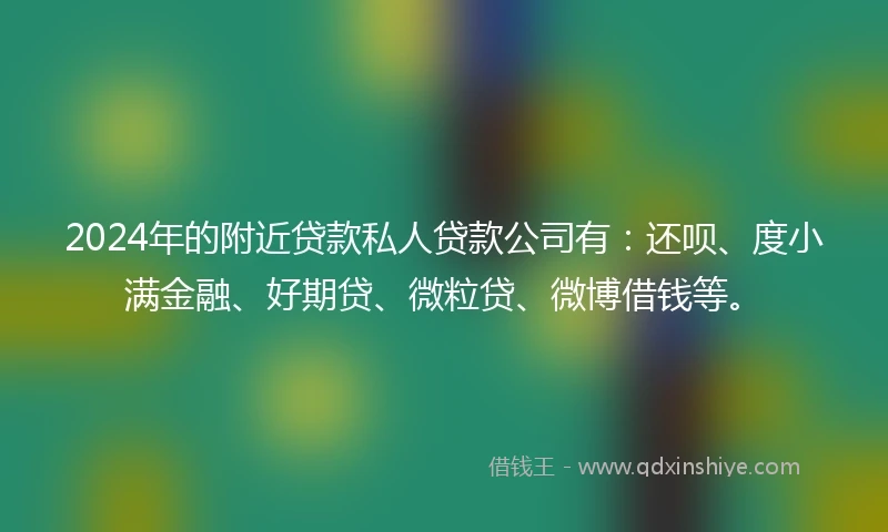 2024年的附近贷款私人贷款公司有：还呗、度小满金融、好期贷、微粒贷、微博借钱等。