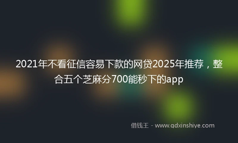 2021年不看征信容易下款的网贷2025年推荐，整合五个芝麻分700能秒下的app
