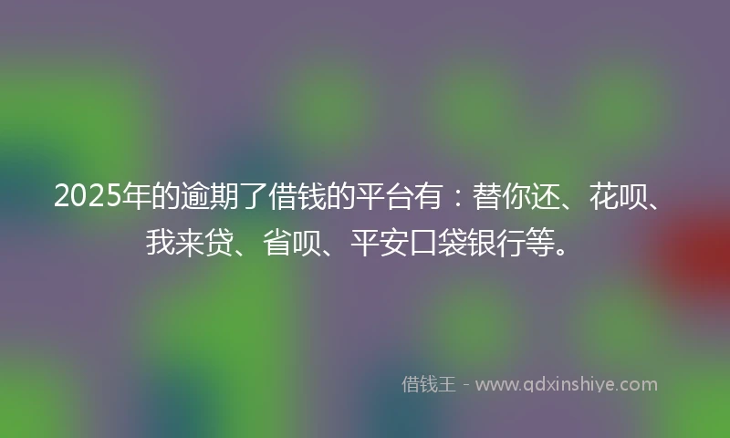 2025年的逾期了借钱的平台有：替你还、花呗、我来贷、省呗、平安口袋银行等。