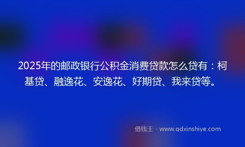 2025年的邮政银行公积金消费贷款怎么贷有：柯基贷、融逸花、安逸花、好期贷、我来贷等。