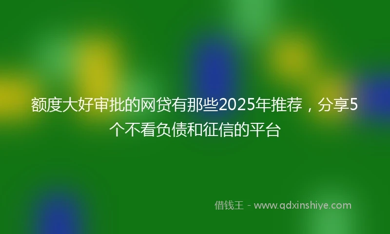 额度大好审批的网贷有那些2025年推荐，分享5个不看负债和征信的平台