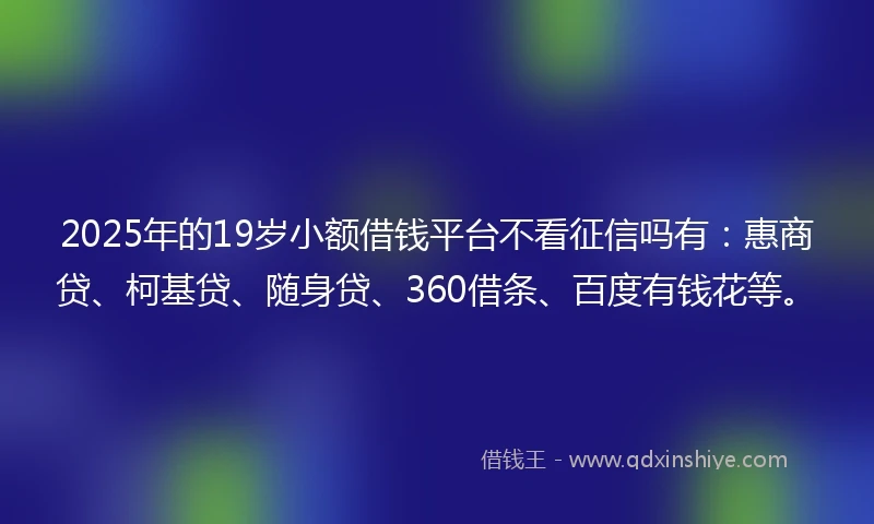 2025年的19岁小额借钱平台不看征信吗有：惠商贷、柯基贷、随身贷、360借条、百度有钱花等。