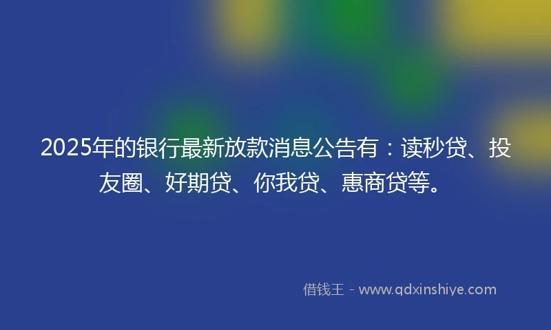 2025年的银行最新放款消息公告有：读秒贷、投友圈、好期贷、你我贷、惠商贷等。