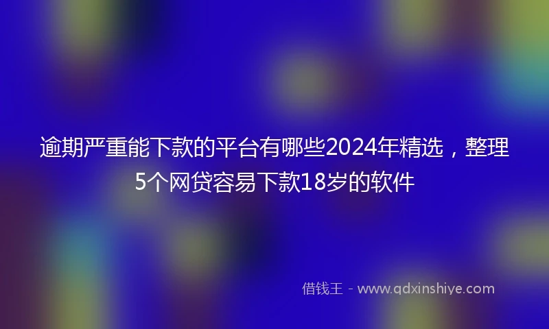 逾期严重能下款的平台有哪些2024年精选，整理5个网贷容易下款18岁的软件