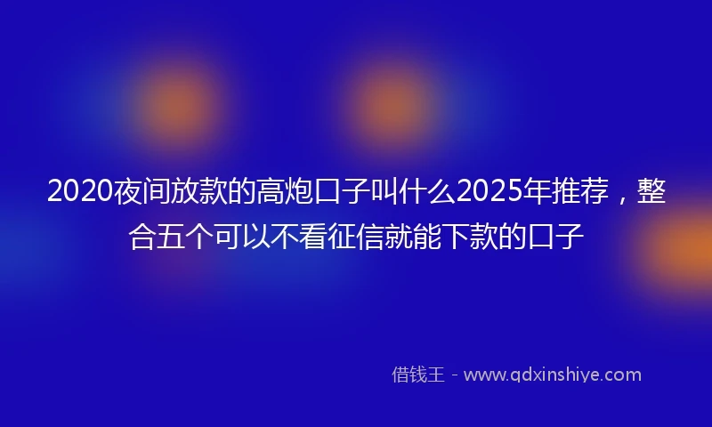 2020夜间放款的高炮口子叫什么2025年推荐，整合五个可以不看征信就能下款的口子
