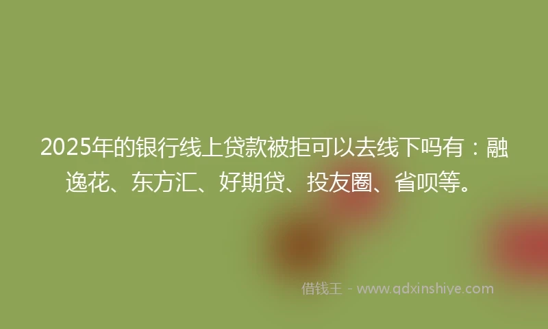 2025年的银行线上贷款被拒可以去线下吗有：融逸花、东方汇、好期贷、投友圈、省呗等。
