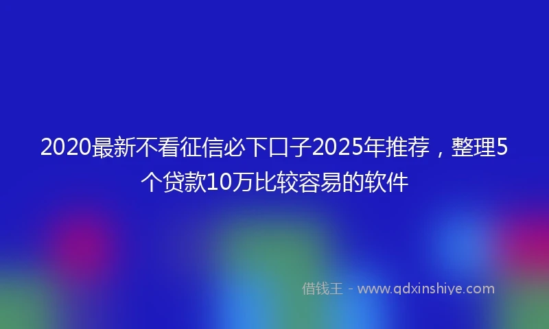 2020最新不看征信必下口子2025年推荐，整理5个贷款10万比较容易的软件