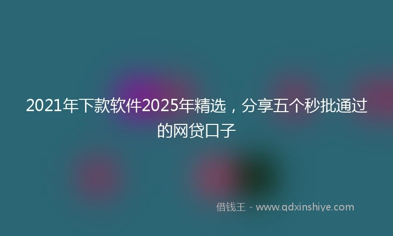 2021年下款软件2025年精选，分享五个秒批通过的网贷口子