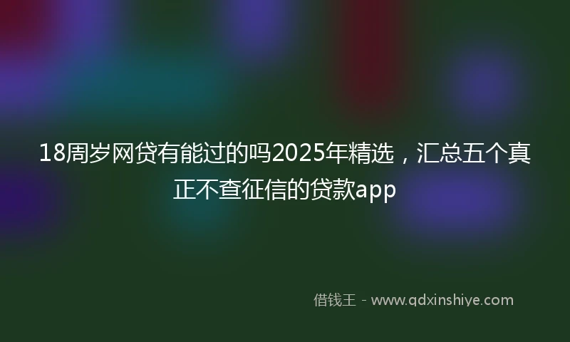 18周岁网贷有能过的吗2025年精选，汇总五个真正不查征信的贷款app