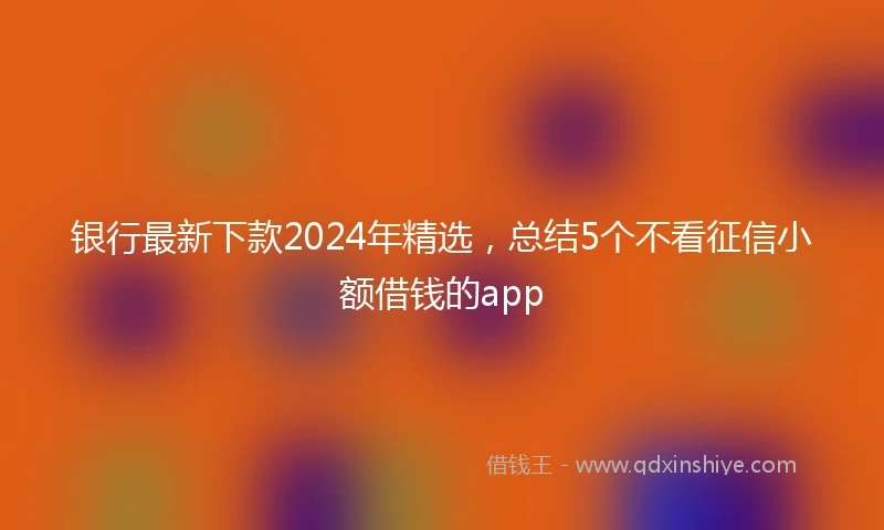 银行最新下款2024年精选，总结5个不看征信小额借钱的app
