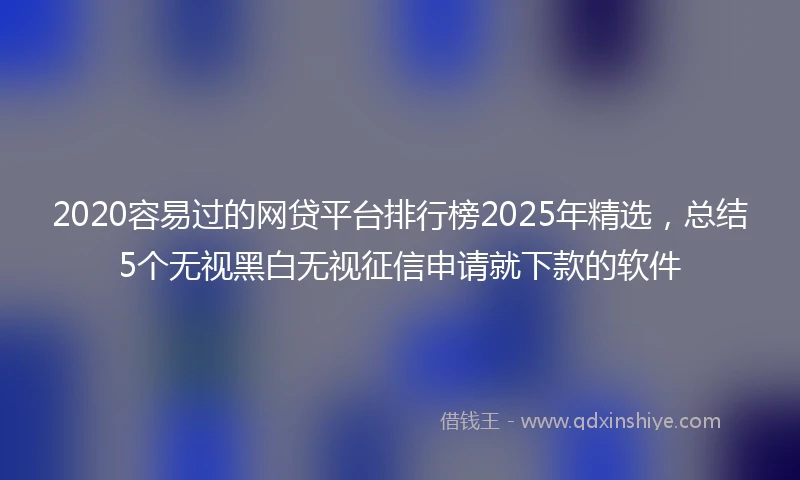 2020容易过的网贷平台排行榜2025年精选，总结5个无视黑白无视征信申请就下款的软件