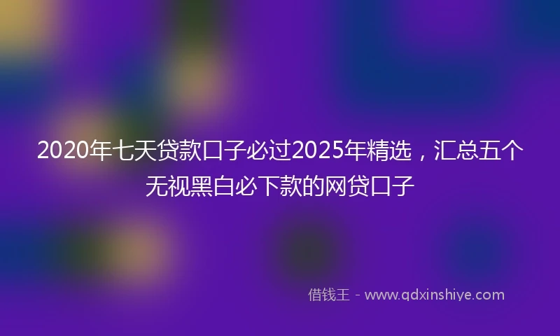2020年七天贷款口子必过2025年精选，汇总五个无视黑白必下款的网贷口子