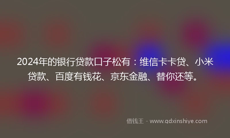 2024年的银行贷款口子松有：维信卡卡贷、小米贷款、百度有钱花、京东金融、替你还等。