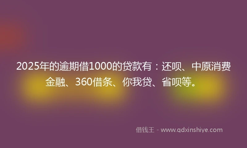 2025年的逾期借1000的贷款有：还呗、中原消费金融、360借条、你我贷、省呗等。