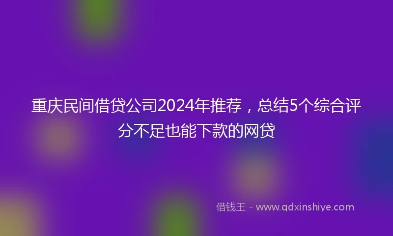重庆民间借贷公司2024年推荐，总结5个综合评分不足也能下款的网贷