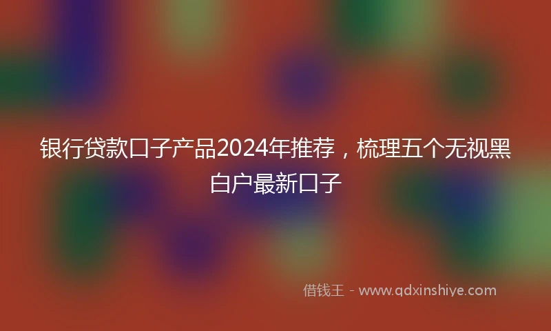 银行贷款口子产品2024年推荐，梳理五个无视黑白户最新口子