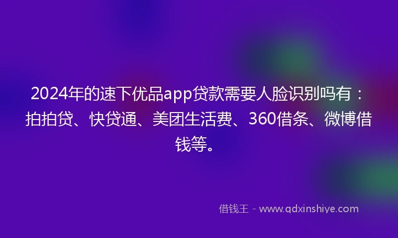 2024年的速下优品app贷款需要人脸识别吗有：拍拍贷、快贷通、美团生活费、360借条、微博借钱等。