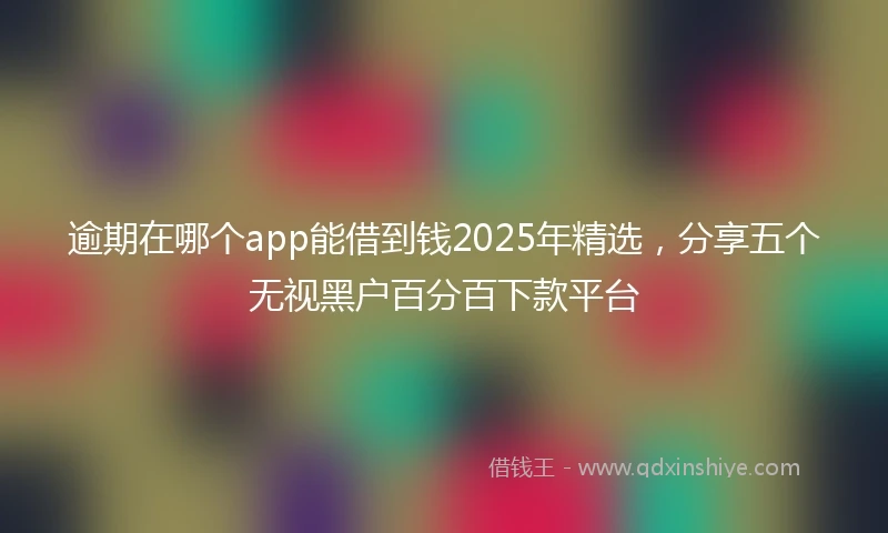 逾期在哪个app能借到钱2025年精选，分享五个无视黑户百分百下款平台