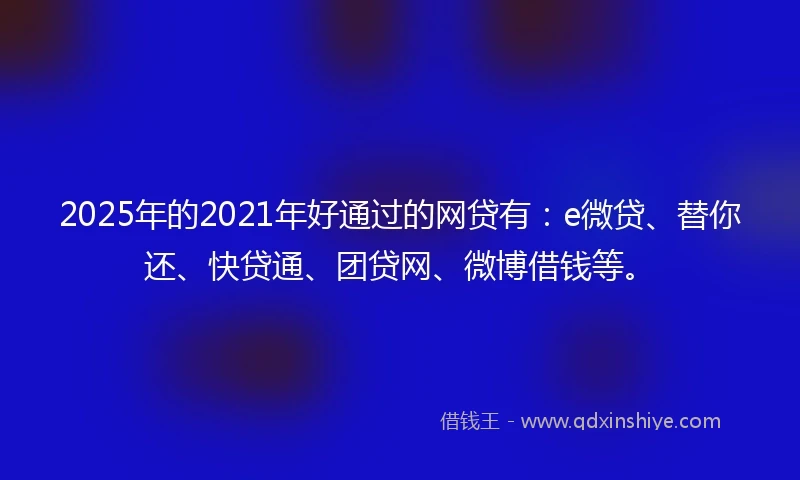 2025年的2021年好通过的网贷有：e微贷、替你还、快贷通、团贷网、微博借钱等。