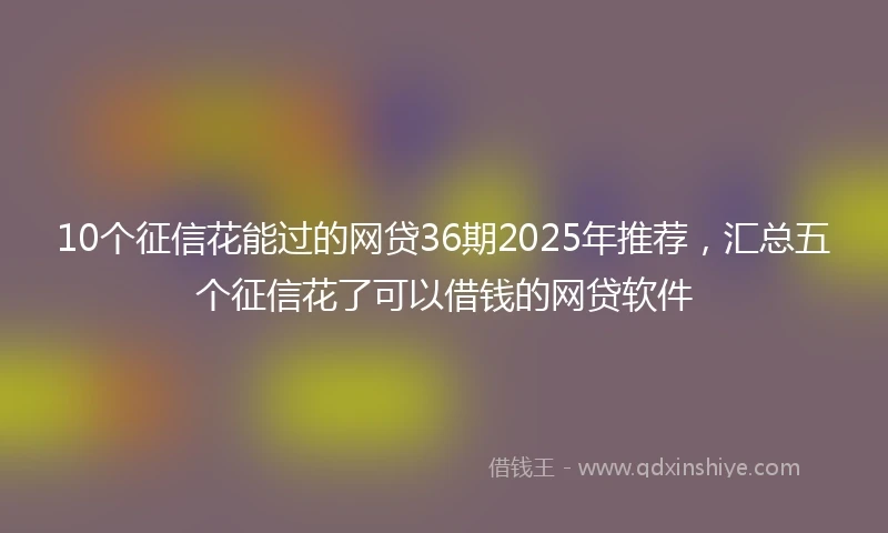10个征信花能过的网贷36期2025年推荐，汇总五个征信花了可以借钱的网贷软件