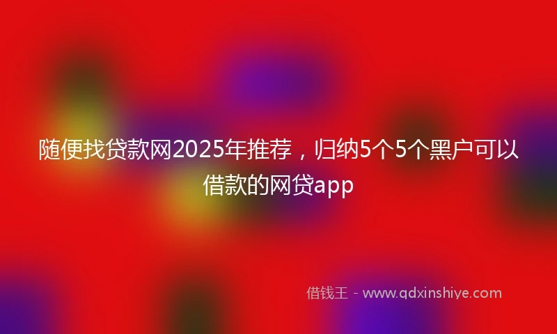 随便找贷款网2025年推荐，归纳5个5个黑户可以借款的网贷app