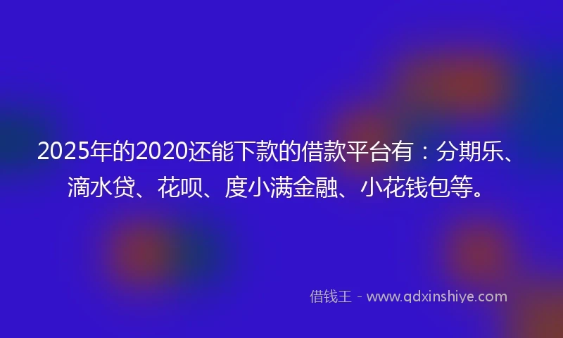 2025年的2020还能下款的借款平台有：分期乐、滴水贷、花呗、度小满金融、小花钱包等。