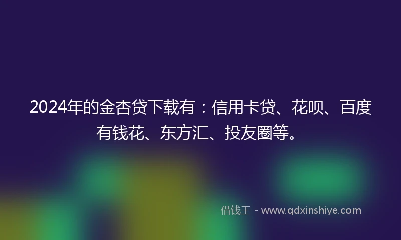 2024年的金杏贷下载有：信用卡贷、花呗、百度有钱花、东方汇、投友圈等。