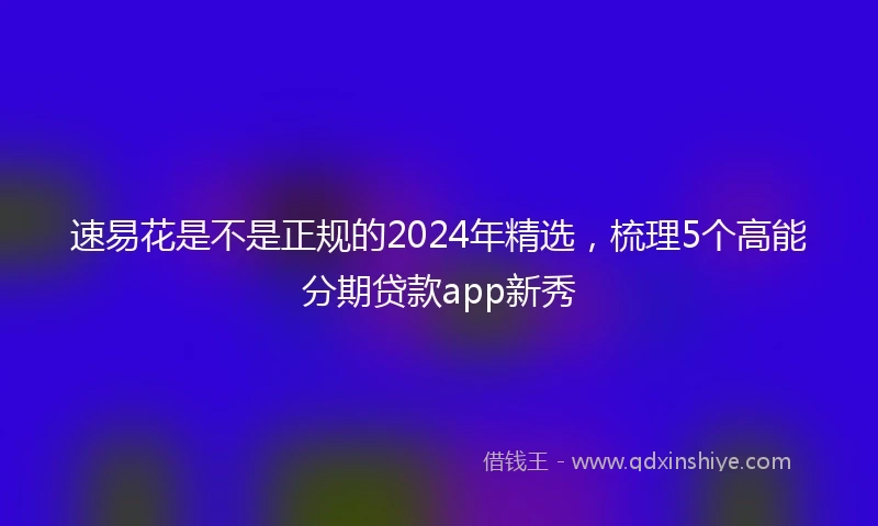 速易花是不是正规的2024年精选，梳理5个高能分期贷款app新秀