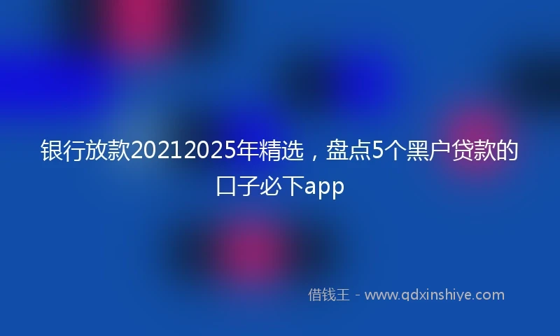 银行放款20212025年精选，盘点5个黑户贷款的口子必下app