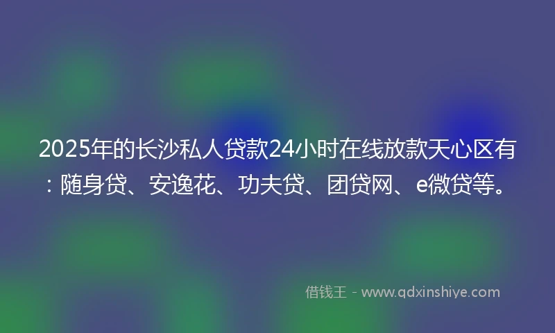 2025年的长沙私人贷款24小时在线放款天心区有：随身贷、安逸花、功夫贷、团贷网、e微贷等。