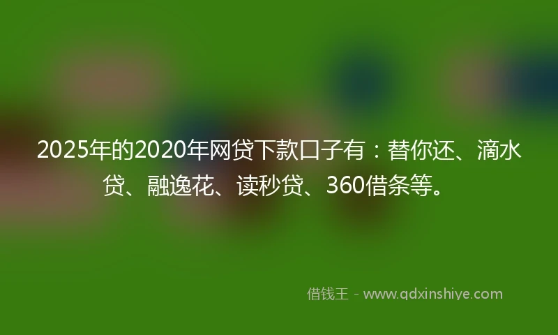 2025年的2020年网贷下款口子有：替你还、滴水贷、融逸花、读秒贷、360借条等。