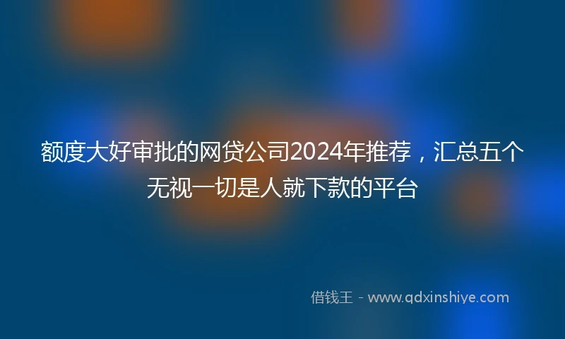 额度大好审批的网贷公司2024年推荐，汇总五个无视一切是人就下款的平台