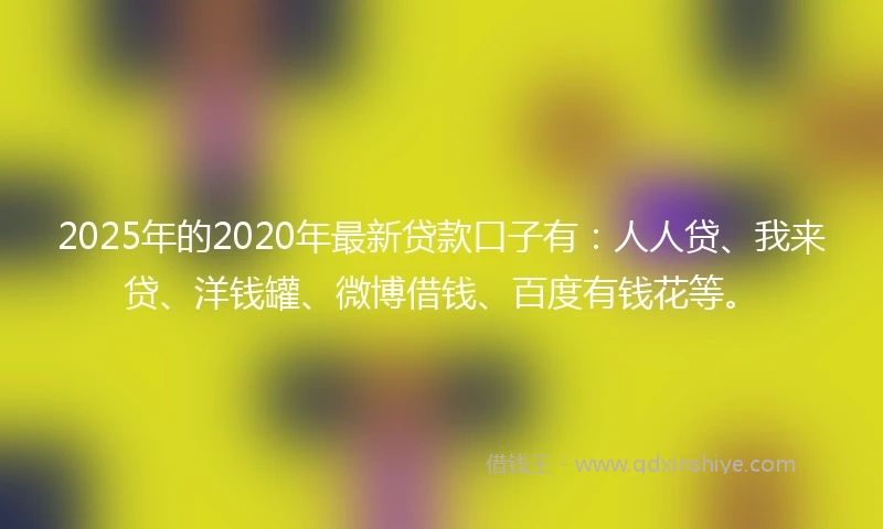 2025年的2020年最新贷款口子有：人人贷、我来贷、洋钱罐、微博借钱、百度有钱花等。