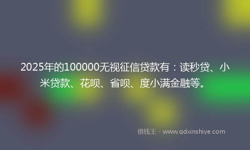 2025年的100000无视征信贷款有：读秒贷、小米贷款、花呗、省呗、度小满金融等。