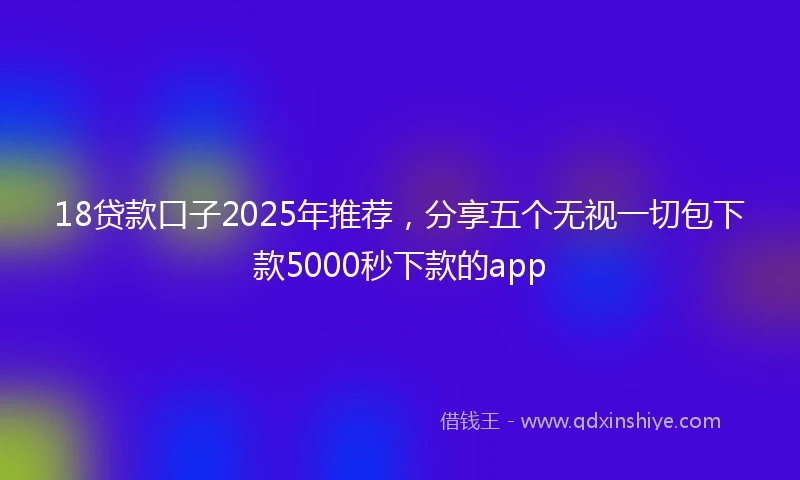 18贷款口子2025年推荐，分享五个无视一切包下款5000秒下款的app