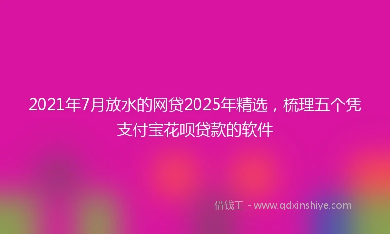 2021年7月放水的网贷2025年精选，梳理五个凭支付宝花呗贷款的软件