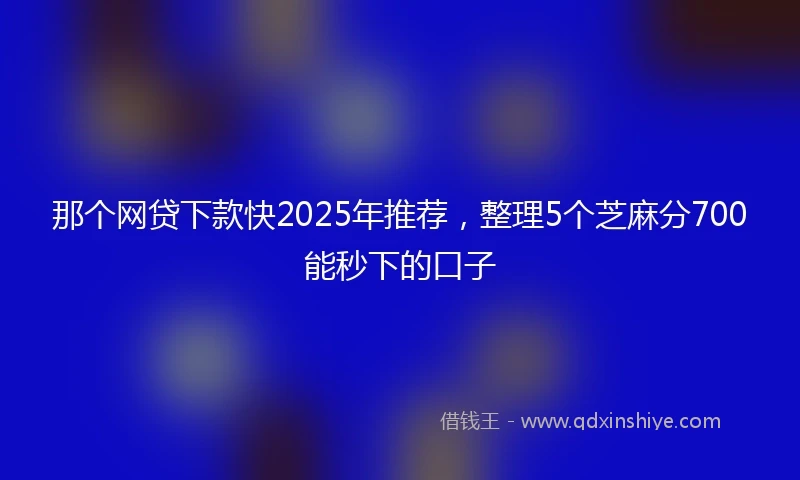 那个网贷下款快2025年推荐，整理5个芝麻分700能秒下的口子