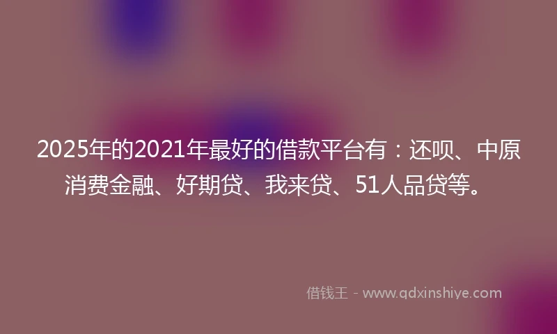 2025年的2021年最好的借款平台有：还呗、中原消费金融、好期贷、我来贷、51人品贷等。