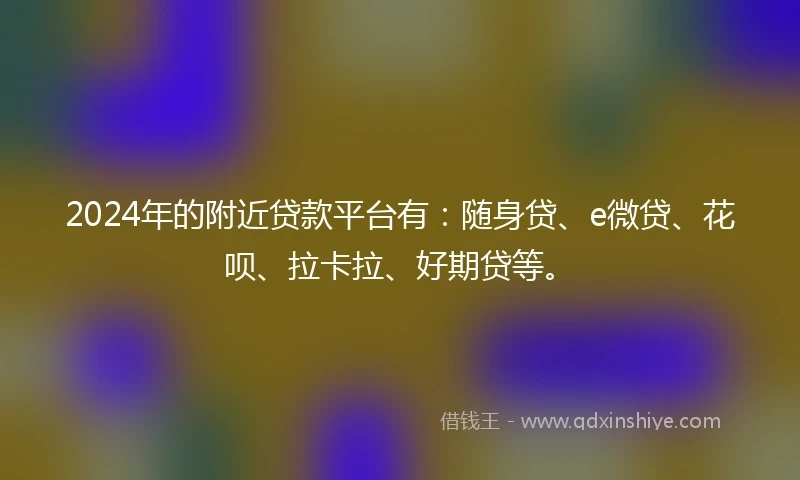 2024年的附近贷款平台有：随身贷、e微贷、花呗、拉卡拉、好期贷等。