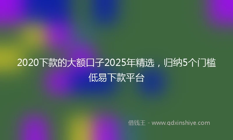 2020下款的大额口子2025年精选，归纳5个门槛低易下款平台