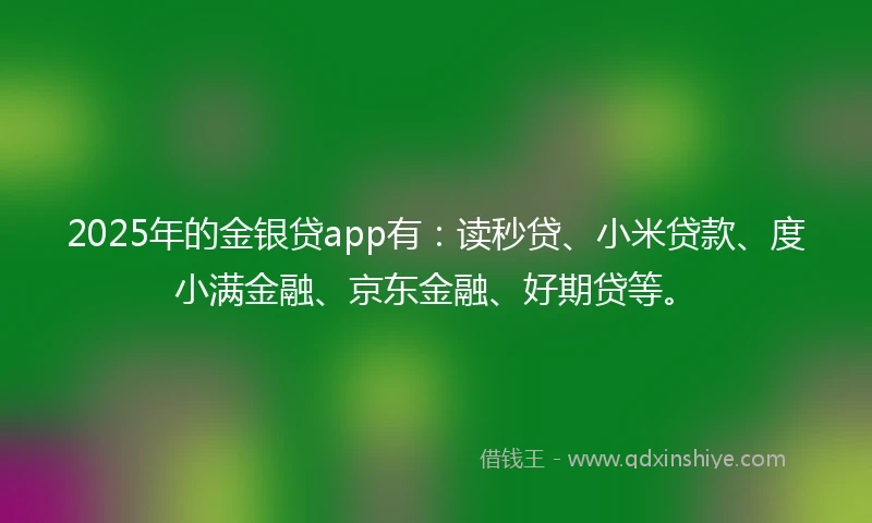 2025年的金银贷app有：读秒贷、小米贷款、度小满金融、京东金融、好期贷等。