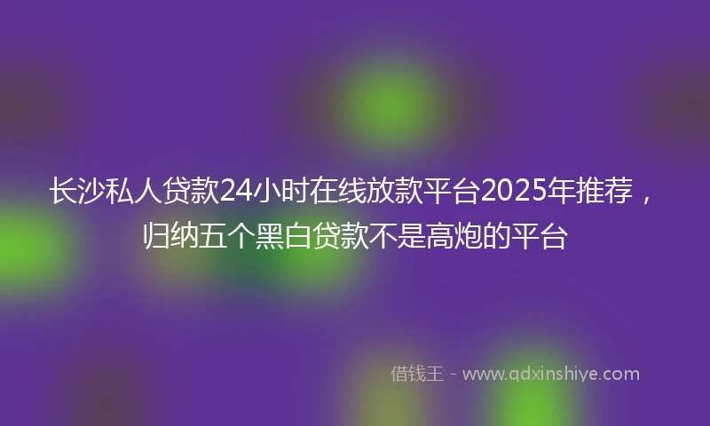 长沙私人贷款24小时在线放款平台2025年推荐，归纳五个黑白贷款不是高炮的平台