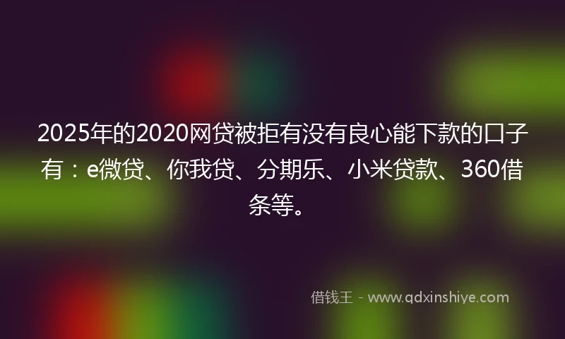 2025年的2020网贷被拒有没有良心能下款的口子有：e微贷、你我贷、分期乐、小米贷款、360借条等。