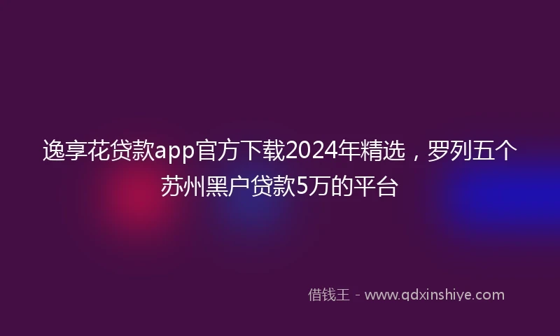 逸享花贷款app官方下载2024年精选，罗列五个苏州黑户贷款5万的平台