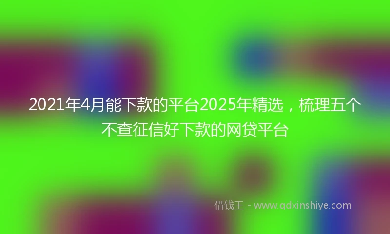 2021年4月能下款的平台2025年精选，梳理五个不查征信好下款的网贷平台