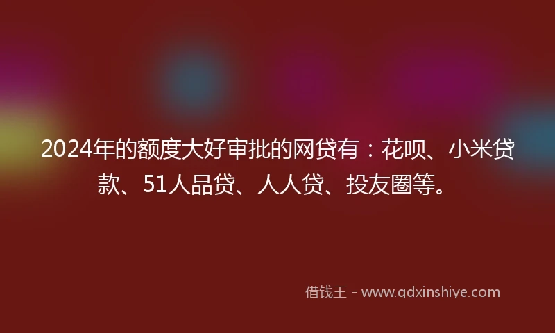 2024年的额度大好审批的网贷有：花呗、小米贷款、51人品贷、人人贷、投友圈等。